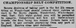 Newspaper cutting reads: Championship belt competition. Boxers desirous of taking part in the 9st 2lb competition should forward their entries to Mr Harry Jacobs, Wonderland, Whitechapel Road, East. Only eight picked men will be permitted to compete. Competitors will box six three-minute rounds, the final being ten rounds. Return fares will be paid to any entrant journeying from any part of England. Entries close next Saturday. 